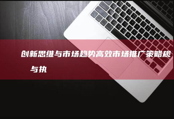 创新思维与市场趋势：高效市场推广策略规划与执行方法